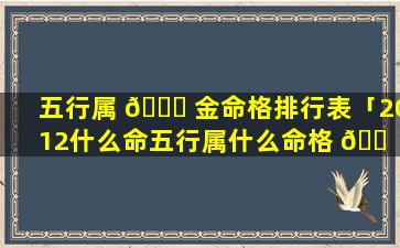五行属 🕊 金命格排行表「2012什么命五行属什么命格 🐠 」